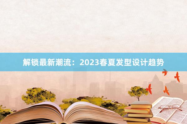 解锁最新潮流：2023春夏发型设计趋势